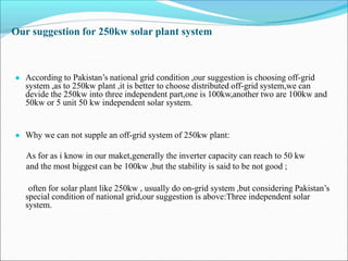 Our suggestion for 250kw solar plant system
● According to Pakistan’s national grid condition ,our suggestion is choosing off-grid
system ,as to 250kw plant ,it is better to choose distributed off-grid system,we can
devide the 250kw into three independent part,one is 100kw,another two are 100kw and
50kw or 5 unit 50 kw independent solar system.
● Why we can not supple an off-grid system of 250kw plant:
As for as i know in our maket,generally the inverter capacity can reach to 50 kw
and the most biggest can be 100kw ,but the stability is said to be not good ;
often for solar plant like 250kw , usually do on-grid system ,but considering Pakistan’s
special condition of national grid,our suggestion is above:Three independent solar
system.
 