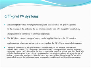 Off-grid PV systems
● Standalone photovoltaic power generation system, also known as off-grid PV systems.
In the absence of the grid area, the use of solar modules emit DC, charged by solar battery
charge controller for the use of electrical appliances.
● The DC(direct current) energy of battery can be supplied directly to the DC electrical
appliances and other uses, such a system can be called the DC off-grid photovoltaic systems;
● Battery is connected to off-grid inverter, a solar inverter, or PV inverter, converts the
variable direct current (DC) output of a photovoltaic (PV) solar panel into a utility frequency
alternating current (AC) that can be fed into a commercial electrical grid or used by a local, off-
grid electrical network. It is a critical component in a photovoltaic system, allowing the use of
ordinary commercial appliances. Solar inverters have special functions adapted for use with
photovoltaic arrays, including maximum power point tracking and anti-islanding protection.
 
