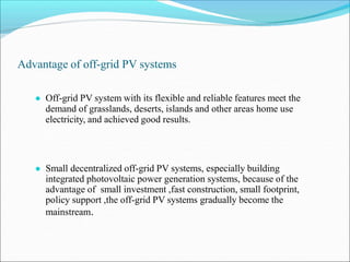 Advantage of off-grid PV systems
● Off-grid PV system with its flexible and reliable features meet the
demand of grasslands, deserts, islands and other areas home use
electricity, and achieved good results.
● Small decentralized off-grid PV systems, especially building
integrated photovoltaic power generation systems, because of the
advantage of small investment ,fast construction, small footprint,
policy support ,the off-grid PV systems gradually become the
mainstream.
 