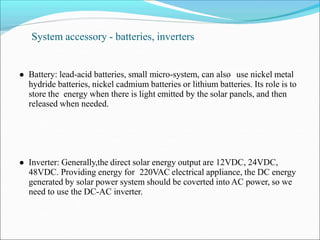 System accessory - batteries, inverters
● Battery: lead-acid batteries, small micro-system, can also use nickel metal
hydride batteries, nickel cadmium batteries or lithium batteries. Its role is to
store the energy when there is light emitted by the solar panels, and then
released when needed.
● Inverter: Generally,the direct solar energy output are 12VDC, 24VDC,
48VDC. Providing energy for 220VAC electrical appliance, the DC energy
generated by solar power system should be coverted into AC power, so we
need to use the DC-AC inverter.
 