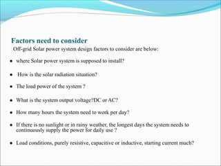 Factors need to consider
Off-grid Solar power system design factors to consider are below:
● where Solar power system is supposed to install?
● How is the solar radiation situation?
● The load power of the system ?
● What is the system output voltage?DC orAC?
● How many hours the system need to work per day?
● If there is no sunlight or in rainy weather, the longest days the system needs to
continuously supply the power for daily use ?
● Load conditions, purely resistive, capacitive or inductive, starting current much?
 