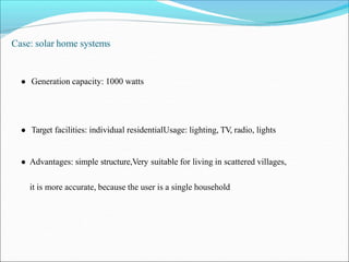 Case: solar home systems
● Generation capacity: 1000 watts
● Target facilities: individual residentialUsage: lighting, TV, radio, lights
● Advantages: simple structure,Very suitable for living in scattered villages,
it is more accurate, because the user is a single household
 