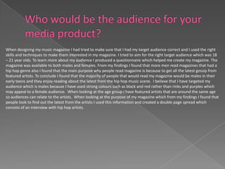 When designing my music magazine I had tried to make sure that I had my target audience correct and I used the right
skills and techniques to make them interested in my magazine. I tried to aim for the right target audience which was 18
– 21 year olds. To learn more about my audience I produced a questionnaire which helped me create my magazine. The
magazine was available to both males and females. From my findings I found that more men read magazines that had a
hip hop genre also I found that the main purpose why people read magazine is because to get all the latest gossip from
featured artists. To conclude I found that the majority of people that would read my magazine would be males in their
early teens and they enjoy reading about the latest from the hip hop music scene. I believe that I have targeted my
audience which is males because I have used strong colours such as black and red rather than rinks and purples which
may appeal to a female audience. When looking at the age group I have featured artists that are around the same age
so audiences can relate to the artists. When looking at the purpose of my magazine which from my findings I found that
people look to find out the latest from the artists I used this information and created a double page spread which
consists of an interview with hip hop artists.
 