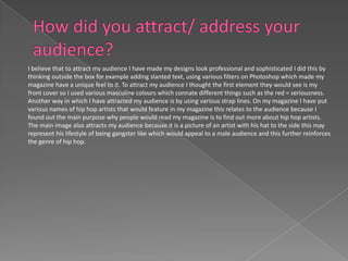 I believe that to attract my audience I have made my designs look professional and sophisticated I did this by
thinking outside the box for example adding slanted text, using various filters on Photoshop which made my
magazine have a unique feel to it. To attract my audience I thought the first element they would see is my
front cover so I used various masculine colours which connate different things such as the red = seriousness.
Another way in which I have attracted my audience is by using various strap lines. On my magazine I have put
various names of hip hop artists that would feature in my magazine this relates to the audience because I
found out the main purpose why people would read my magazine is to find out more about hip hop artists.
The main image also attracts my audience because it is a picture of an artist with his hat to the side this may
represent his lifestyle of being gangster like which would appeal to a male audience and this further reinforces
the genre of hip hop.
 