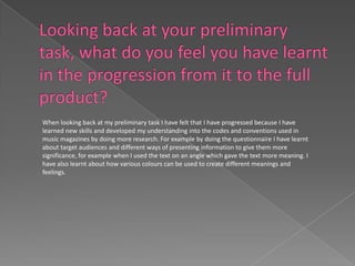 When looking back at my preliminary task I have felt that I have progressed because I have
learned new skills and developed my understanding into the codes and conventions used in
music magazines by doing more research. For example by doing the questionnaire I have learnt
about target audiences and different ways of presenting information to give them more
significance, for example when I used the text on an angle which gave the text more meaning. I
have also learnt about how various colours can be used to create different meanings and
feelings.
 