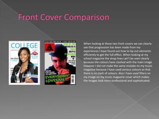 When looking at these two front covers we can clearly
see that progression has been made from my
experiences I have found out how to lay out elements
efficiently to get the full effect. When looking at my
school magazine the strap lines can’t be seen clearly
because the colours have clashed with the main image
however I did not make the same mistake on my music
magazine because I have used various colours so that
there is no clash of colours. Also I have used filters on
my image on my music magazine cover which makes
the images look more professional and sophisticated.
 