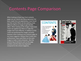 When looking at these two front contents
pages we can clearly see that progression has
been made from my experiences I have found
out that certain filters can be used to create
different effects to images to get the full
effect. When looking at the images I have used
I have not applied any filters to make the
images look more effective. In addition to this
I have not positioned the images correctly.
However when looking at my contents page on
my music magazine I believe that it looks very
professional I have used filters on the main
image to make it look enhanced. Also the
positioning of elements such as the page
numbers and the titles has improved
compared to the school magazine.
 