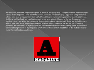 My magazine is called A Magazine the genre its aimed at is Rap/Hip-Hop. During my research when looking at
various music magazines I have learnt that various codes and conventions play a big part in luring in readers
which I have tried to include in my own work. When taking my own music magazine into consideration when
looking at my Masthead. My masthead consists of one large letter A followed by the word magazine. I have
used the colours red, white and black these three colours make up my masthead. These are old bold colours
which I have used on my magazine to represent different things for example the red and black used may
represent the seriousness of my magazines and further reinforces the ideas of a hip hop genre. Plus the white
connotes the lighter side to my magazines which some sections contain. In addition to this that colours also
make the masthead standout more.
 