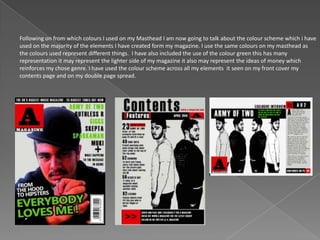 Following on from which colours I used on my Masthead I am now going to talk about the colour scheme which i have
used on the majority of the elements I have created form my magazine. I use the same colours on my masthead as
the colours used represent different things. I have also included the use of the colour green this has many
representation it may represent the lighter side of my magazine it also may represent the ideas of money which
reinforces my chose genre. I have used the colour scheme across all my elements it seen on my front cover my
contents page and on my double page spread.
 