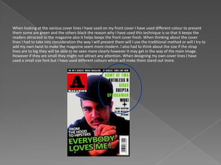 When looking at the various cover lines I have used on my front cover I have used different colour to present
them some are green and the others black the reason why I have used this technique is so that it keeps the
readers attracted to the magazine also it helps keeps the front cover fresh. When thinking about the cover
lines I had to take into consideration the way I will present them will I use the traditional method or will I try to
add my own twist to make the magazine seem more modern. I also had to think about the size if the strap
lines are to big they will be able to be seen more clearly however it may get in the way of the main image.
However if they are small they might not attract any attention. When designing my own cover lines I have
used a small size font but I have used different colours which will make them stand out more.
 