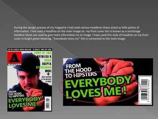 During the design process of my magazine I had used various headlines these acted as little points of
information. I had used a headline on the main image on my front cover this is known as a anchorage
headline these are used to give more information to an image. I have used this style of headline on my front
cover In bright green lettering. “Everybody loves me” this is connected to the main image.
 