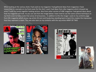 When looking at the various shots I had used on my magazine I had gathered ideas from magazines I have
researched for example on my front cover for the shot I used I had ideas from vibe magazine which showed rap
artist TI with his hands together looking serious. Also from other version of VIBE magazine i had gained ideas about
how my magazine will look. As you can see from the image below I have tried to use the same camera technique on
my front cover to help create that sense of seriousness. In addition to this the image I used on my contents page
from XXL magazine which shows rap artists 50 cent and Soulja boy standing back to back this creates the impression
that they represent a team. This was also seen on my contents with the rap artists ARMY OF TWO
 