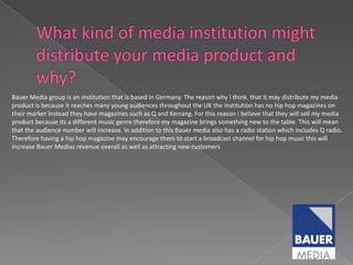 Bauer Media group is an institution that is based in Germany. The reason why i think. that it may distribute my media
product is because it reaches many young audiences throughout the UK the institution has no hip hop magazines on
their marker instead they have magazines such as Q and Kerrang. For this reason i believe that they will sell my media
product because its a different music genre therefore my magazine brings something new to the table. This will mean
that the audience number will increase. In addition to this Bauer media also has a radio station which includes Q radio.
Therefore having a hip hop magazine may encourage them to start a broadcast channel for hip hop music this will
increase Bauer Medias revenue overall as well as attracting new customers
 