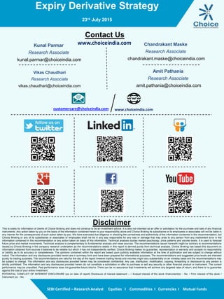 Expiry Derivative Strategy
23rd July 2015
SEBI Certified – Research Analyst Equities I Commodities I Currencies I Mutual Funds
Contact Us
www.choiceindia.comKunal Parmar
Research Associate
kunal.parmar@choiceindia.com
Vikas Chaudhari
Research Associate
vikas.chaudhari@choiceindia.com
www.choiceindia.comcustomercare@choiceindia.com
Disclaimer
This is solely for information of clients of Choice Broking and does not construe to be an investment advice. It is also not intended as an offer or solicitation for the purchase and sale of any financial
instruments. Any action taken by you on the basis of the information contained herein is your responsibility alone and Choice Broking its subsidiaries or its employees or associates will not be liable in
any manner for the consequences of such action taken by you. We have exercised due diligence in checking the correctness and authenticity of the information contained in this recommendation, but
Choice Broking or any of its subsidiaries or associates or employees shall not be in any way responsible for any loss or damage that may arise to any person from any inadvertent error in the
information contained in this recommendation or any action taken on basis of this information. Technical analysis studies market psychology, price patterns and volume levels. It is used to forecast
future price and market movements. Technical analysis is complementary to fundamental analysis and news sources. The recommendations issued herewith might be contrary to recommendations
issued by Choice Broking in the company research undertaken as the recommendations stated in this report is derived purely from technical analysis. Choice Broking has based this document on
information obtained from sources it believes to be reliable but which it has not independently verified; Choice Broking makes no guarantee, representation or warranty and accepts no responsibility
or liability as to its accuracy or completeness. The opinions contained within the report are based upon publicly available information at the time of publication and are subject to change without
notice. The information and any disclosures provided herein are in summary form and have been prepared for informational purposes. The recommendations and suggested price levels are intended
purely for trading purposes. The recommendations are valid for the day of the report however trading trends and volumes might vary substantially on an intraday basis and the recommendations may
be subject to change. The information and any disclosures provided herein may be considered confidential. Any use, distribution, modification, copying, forwarding or disclosure by any person is
strictly prohibited. The information and any disclosures provided herein do not constitute a solicitation or offer to purchase or sell any security or other financial product or instrument. The current
performance may be unaudited. Past performance does not guarantee future returns. There can be no assurance that investments will achieve any targeted rates of return, and there is no guarantee
against the loss of your entire investment.
POTENTIAL CONFLICT OF INTEREST DISCLOSURE (as on date of report) Disclosure of interest statement – • Analyst interest of the stock /Instrument(s): - No. • Firm interest of the stock /
Instrument (s): - No.
Chandrakant Maske
Research Associate
chandrakant.maske@choiceindia.com
Amit Pathania
Research Associate
amit.pathania@choiceindia.com
 