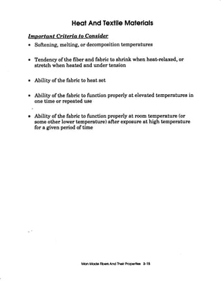 Heat And Textile Materials
Important Criteria to Consider
Softening, melting, or decompositiontemperatures
Tendency of the fiber and fabric to shrink when heat-relaxed, or
stretch when heated and under tension
Ability of the fabric to heat set
Ability of the fabric to h c t i o n properly at elevated temperatures in
one time or repeated use
Ability of the fabric to ftnction properly at room temperature (or
some other lowertemperature)after exposure at high temperature
for a given period of time
_-
Man ModeFibersAnd Thelr Properties 3-15
 
