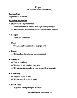 I
Rayon
(A CellulosicMan-MadeFiber)
ComDosition
Regenerated cellulose
Physical ProDerties
0
0
0
0
0
0
--
0
Microscopic Appearance
-Striations seen in viscose and high-strength rayon
-If delustered, scattered specks of pigment can be seen.
Length
-Filament and staple
Color
-Transparent unless dulled by pigments
Luster
-High unless delusteringpigment added
Strength
-Fair to excellent
-Regular rayon has fair strength
-High tenacity types have good to excellent strength
Elasticity
-Regular rayon is low
-High strength rayon is good
Resiliency
-High wet-strength rayon is better
ManMade FibersAnd Their Properties 3-21
 