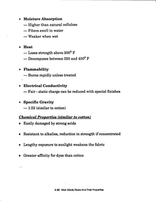 MoistureAbsorption
-Higher than natural cellulose
-Fibers swell in water
-Weaker when wet
Heat
-Loses strength above 300' F
-Decomposesbetween 350and 400' F
Flammability
-Burns rapidly unless treated
Electrical Conductivity
-Fair -static charge can be reduced with specialfinishes
SpecificGravity
-1.52(similarto cotton)
Chemical ProDerties (similar to cotton)
Easily damagedby strong acids
Resistant to alkalies, reduction in strength if concentrated
Lengthy exposure to sunlight weakens the fabric
Greater f i n i t y for dyes than cotton
3-22 ManMadeFibersAnd Their Properties
 