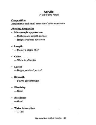 Acrylic
(A Wool-LikeFiber)
ComDosition
Acrylonitrile and small amounts of other monomers
Physical Properties
Microscopic appearance
-Uniform and smooth surface
-Irregular spaced striations
Length
* -Mainly a staple fiber
Color
-White to off-white
Luster
-Bright, semidull, or dull
Strength
-Fair to good strength
Elasticity
-Good
Resilience
-Good
--
Water Absorption
-1-3%
Man Madeflbers And Their Properties 3-23
 