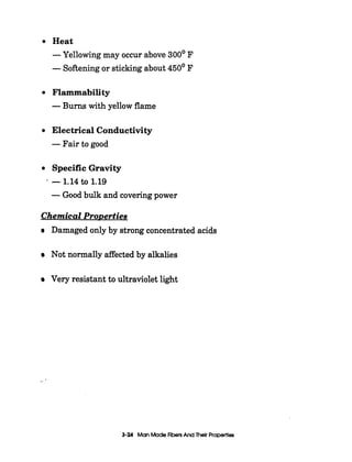 Heat
-Yellowing may occur above 300' F
-Softeningor stickingabout 450' F
Flammability
-Burns with yellow flame
Electrical Conductivity
-Fair to good
Specific Gravity
-Good bulk and coveringpower
-1.14to 1.19
Chemical ProDerties
Damaged only by strong concentrated acids
Not normally affected by alkalies
Very resistant to ultraviolet light
3-24 ManMade FibersAnd Their Properties
 
