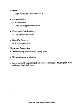 I
~
0
0
0
0
Heat
-High resistance, melts at 482' F
Flammability
-Melts slowly
-Does not support combustion
Electrical Conductivity
-Low, generates static
Specific Gravity
'- 1.14(low density)
Chemical ProDerties
Weakened by concentrated strong acids
High resistance to alkalies
Loses strength in prolonged exposure to sunlight -bright yam more
resistant than dull yam
3-26 ManMadeFibersAnd Their Properties
 