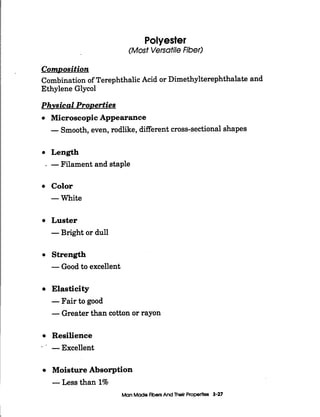 Polyester
(Most VersatileFiber)
ComDosition
Combination of TerephthalicAcid or Dimethylterephthalate and
Ethylene Glycol
Phvsical ProDerties
Microscopic Appearance
-Smooth,even,rodlike, different cross-sectionalshapes
Length
. -Filament and staple
Color
-White
Luster
-Bright or dull
Strength
-Good to excellent
Elasticity
-Fair to good
-Greater than cotton or rayon
Resilience
-Excellent_-
Moisture Absorption
-Less than 1%
Man Mode FibersAnd Thelr Properties 3-27
 