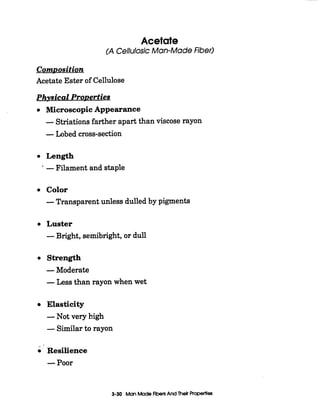 Acetate
(A Cellulosic Man-MadeFiber)
ComDosition
Acetate Ester of Cellulose
Phvsical ProDerties
Microscopic Appearance
-Striations farther apart than viscose rayon
-Lobed cross-section
Length
-Filament and staple
Color
-Transparent unless dulled by pigments
Luster
-Bright, semibright,or dull
Strength
-Moderate
-Less than rayon when wet
Elasticity
-Not very high
-Similar to rayon
--
Resilience
-Poor
3-30 ManMadeFlbersAnd Their Properties
 