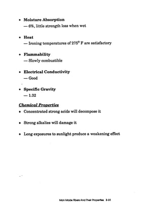 Moisture Absorption
-6%,little strength loss when wet
Heat
-Ironingtemperatures of 275' F are satisfactory
Flammability
-Slowly combustible
Electrical Conductivity
-Good
SpecificGravity
-1.32
Chemical ProDerties
Concentratedstrong acidswill decompose it
Strong alkalies will damage it
Long exposuresto sunlight produce a weakeningeffect
--
Man MadeFibersAnd Their Properties 3-31
 