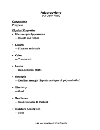 1
Polypropylene
(An Olefin Fiber)
ComDosition
Propylene
Physical ProDerties
Microscopic Appearance
-Smoothand rodlike
Length
-Filament and staple
Color
-Translucent
Luster
-Dull, semidull,bright
Strength
-Excellent strength (dependson degree of polymerization)
Elasticity
-Good
Resilience
-Good resistance to crushing
0 Moisture Absorption
-None
3-32 ManMadeAbets And Thek Properties
 