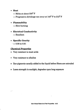I
Heat
-Melts at about 330' F
-Progressive shrinkage can occur at 140' F to 212' F
Flammability
-Slowburning
Electrical Conductivity
-Excellent
Specific Gravity
* -0.90to 0.91
Chemical ProDerties
Very resistant to most acids
Very resistant to alkalies
Dye pigmentsusually added to the liquid before fibers are extruded
Loses strength in sunlight, degradesupon long exposure
--
Man MadeRbenAnd Thelr Properties 3-33
 