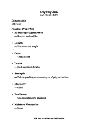 Polyethylene
(An OlefinFiber)
Composition
Ethylene
Phvsical ProDerties
Microscopic Appearance
-Smooth and rodlike
Length
-Filament and staple
Color
-Translucent
Luster
-Dull, semidull,bright
Strength
-Fair to good (dependson degree of polymerization)
Elasticity
-Good
Resilience
-Good resistance to crushing
6 - Moisture Absorption
-None
3-34 ManMadeFibersAnd Their Propertles
 