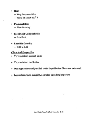 I
Heat
-Very heat-sensitive
-Melts at about 260' F
Flammability
-Slow burning
Electrical Conductivity
-Excellent
SpecificGravity
-0.90to 0.91
Chemical ProDerties
Very resistant to most acids
Very resistafit to alkalies
Dye pigments usually added to the liquid before fibers are extruded
Loses strength in sunlight, degradesupon long exposure
_-
Man MadeFibersAnd Their Properties 3-35
 