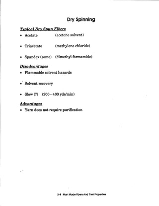 Dry Spinning
TvDical Dry SRun Fibers
Acetate (acetone solvent)
Triacetate (methylene chloride)
Spandex (some) (dimethyl formamide)
Disadvantages
Flammable solvent hazards
0 ' Solvent recovery
Slow (?) (200- 400 yddmin)
Advantages
Yarn does not require purification
_-
3-4 Man MadeFibersAnd Their Properties
 