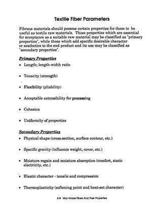 Textile Fiber Parameters
Fibrous materials should possess certain properties for them to be
usekl as textile raw materials. Those properties which are essential
for acceptance as a suitable raw material may be classified as "primary
properties", while those which add specificdesirable character
or aesthetics to the end product and its use may be classified as
"secondary properties".
Prima- ProDerties
Length; length-width ratio
Tenacity (strength)
Flexibility (pliability)
Acceptable extensibilityfor processing
Cohesion
Uniformity of properties
Secondary ProDerties
0
0
0
--
0
0
Physical shape (cross-section, surface contour, etc.
Specificgravity (influence weight, cover, etc.)
Moisture regain and moisture absorption (comfort,static
electricity, etc.)
Elastic character - tensile and compression
Thermoplasticity (softeningpoint and heat-set character)
3-6 Man MadeFibersAnd Thelr Properties
 