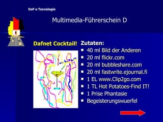 Zutaten: 40 ml  Bild  der   Anderen 20 ml  flickr.com 20 ml  bubbleshare.com 20 ml  fastwrite.ejournal.fi 1 EL  www.Clip2go.com 1 TL  Hot  Potatoes-Find  IT ! 1 Prise Phantasie Begeisterungswuerfel Dafnet Cocktail!   Multimedia-F ü hrerschein D  DaF e Tecnologie 