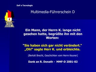 Ein Mann, der Herrn K. lange nicht gesehen hatte, begrüßte ihn mit den Worten:  “ Sie haben sich gar nicht verändert.“   „ Oh!“ sagte Herr K. und erbleichte.   (Bertolt Brecht, Geschichten vom Herrn Keuner) Dank an R. Donath -  MMF-D 2001-02   Multimedia-F ü hrerschein D  DaF e Tecnologie 