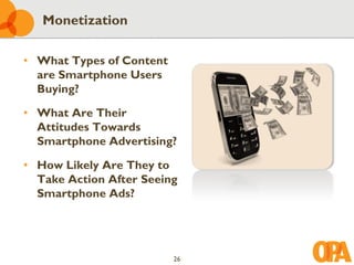 Monetization

• What Types of Content
  are Smartphone Users
  Buying?

• What Are Their
  Attitudes Towards
  Smartphone Advertising?

• How Likely Are They to
  Take Action After Seeing
  Smartphone Ads?




                          26
 