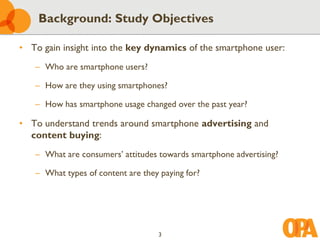 Background: Study Objectives

• To gain insight into the key dynamics of the smartphone user:
   – Who are smartphone users?

   – How are they using smartphones?

   – How has smartphone usage changed over the past year?

• To understand trends around smartphone advertising and
  content buying:
   – What are consumers’ attitudes towards smartphone advertising?

   – What types of content are they paying for?




                                   3
 