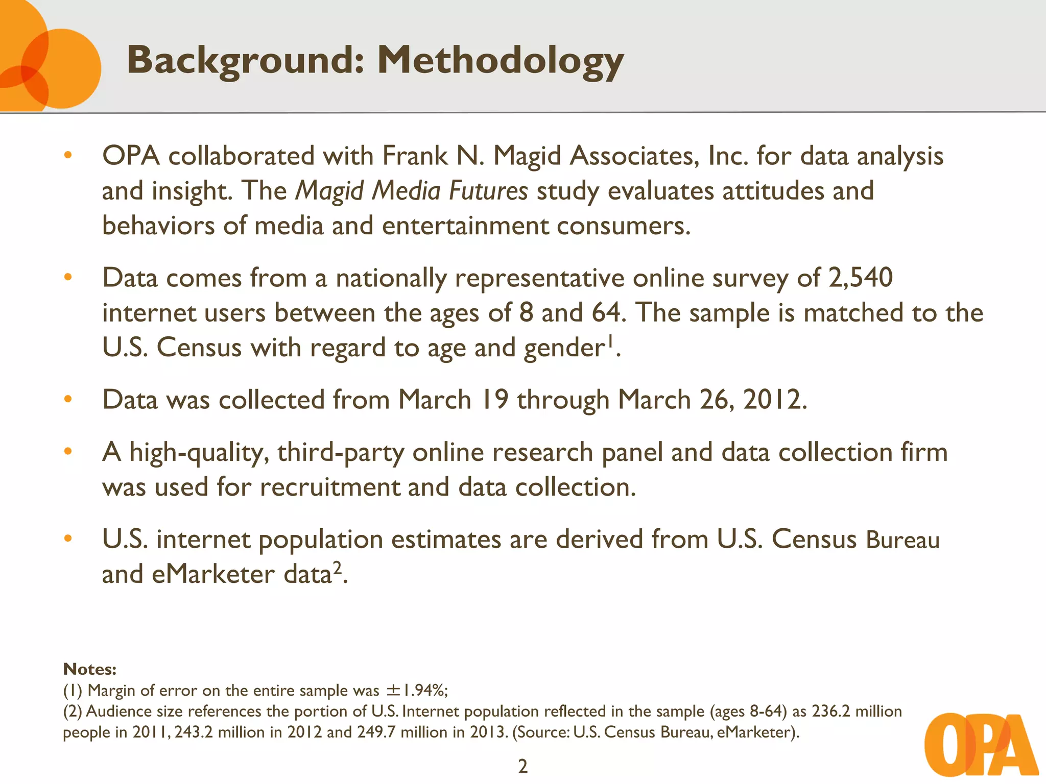 Background: Methodology

• OPA collaborated with Frank N. Magid Associates, Inc. for data analysis
  and insight. The Magid Media Futures study evaluates attitudes and
  behaviors of media and entertainment consumers.
• Data comes from a nationally representative online survey of 2,540
  internet users between the ages of 8 and 64. The sample is matched to the
  U.S. Census with regard to age and gender1.
• Data was collected from March 19 through March 26, 2012.
• A high-quality, third-party online research panel and data collection firm
  was used for recruitment and data collection.
• U.S. internet population estimates are derived from U.S. Census Bureau
  and eMarketer data2.


Notes:
(1) Margin of error on the entire sample was ±1.94%;
(2) Audience size references the portion of U.S. Internet population reflected in the sample (ages 8-64) as 236.2 million
people in 2011, 243.2 million in 2012 and 249.7 million in 2013. (Source: U.S. Census Bureau, eMarketer).

                                                                 2
 