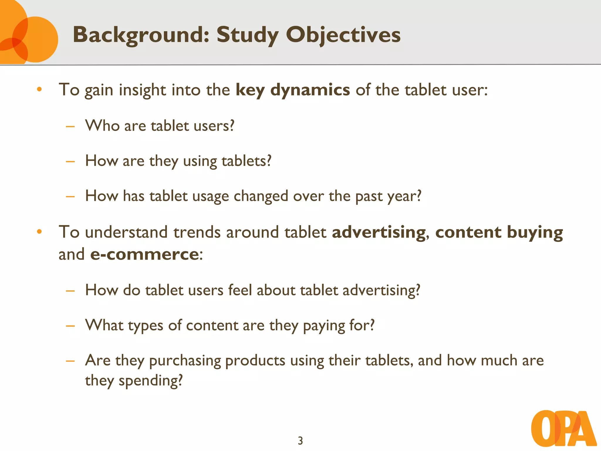 Background: Study Objectives

• To gain insight into the key dynamics of the tablet user:
   – Who are tablet users?

   – How are they using tablets?

   – How has tablet usage changed over the past year?

• To understand trends around tablet advertising, content buying
  and e-commerce:
   – How do tablet users feel about tablet advertising?

   – What types of content are they paying for?

   – Are they purchasing products using their tablets, and how much are
     they spending?


                                    3
 