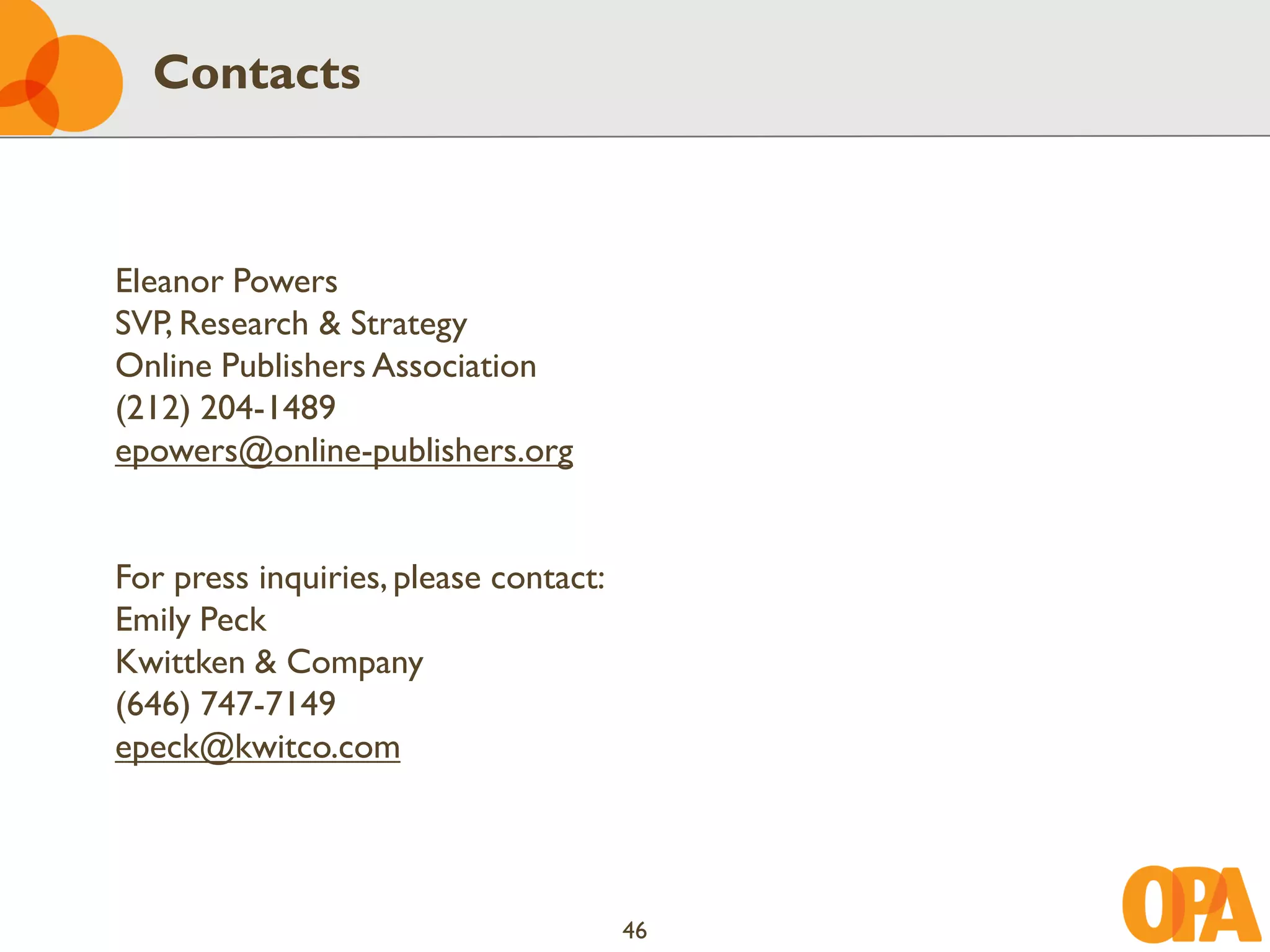 Contacts



Eleanor Powers
SVP, Research & Strategy
Online Publishers Association
(212) 204-1489
epowers@online-publishers.org


For press inquiries, please contact:
Emily Peck
Kwittken & Company
(646) 747-7149
epeck@kwitco.com




                                       46
 