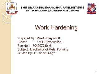 Work Hardening
Prepared By : Patel Shreyash K.
Branch : M.E. (Production)
Pen No. : 170490728016
Subject : Mechanics of Metal Forming
Guided By : Dr. Shakil Kagzi
SHRI SITARAMBHAI NARANJIBHAI PATEL INSTITUTE
OF TECHNOLOGY AND RESEARCH CENTRE
1
 