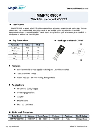 MMF70R900P Datasheet
Aug. 2013 Revision 1.0 MagnaChip Semiconductor Ltd.1
Parameter Value Unit
VDS @ Tj,max 750 V
RDS(on),max 0.9 Ω
VTH,typ 3 V
ID 5 A
Qg,typ 15 nC
Order Code Marking Temp. Range Package Packing RoHS Status
MMF70R900PTH 70R900P -55 ~ 150℃ TO-220F Tube Halogen Free
MMF70R900P
700V 0.9Ω N-channel MOSFET
 Description
MMF70R900P is power MOSFET using magnachip’s advanced super junction technology that can
realize very low on-resistance and gate charge. It will provide much high efficiency by using
optimized charge coupling technology. These user friendly devices give an advantage of Low EMI to
designers as well as low switching loss.
 Features
 Low Power Loss by High Speed Switching and Low On-Resistance
 100% Avalanche Tested
 Green Package – Pb Free Plating, Halogen Free
 Key Parameters
 Ordering Information
 Applications
 PFC Power Supply Stages
 Switching Applications
 Adapter
 Motor Control
 DC – DC Converters
D
G
S
G
D
S
 Package & Internal Circuit
 