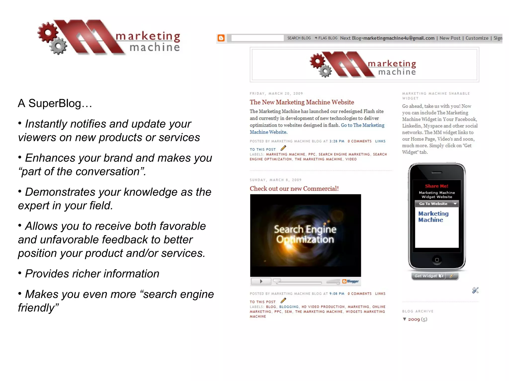 A SuperBlog… Instantly notifies and update your viewers on new products or services Enhances your brand and makes you “part of the conversation”. Demonstrates your knowledge as the expert in your field. Allows you to receive both favorable and unfavorable feedback to better position your product and/or services. Provides richer information Makes you even more “search engine friendly” 