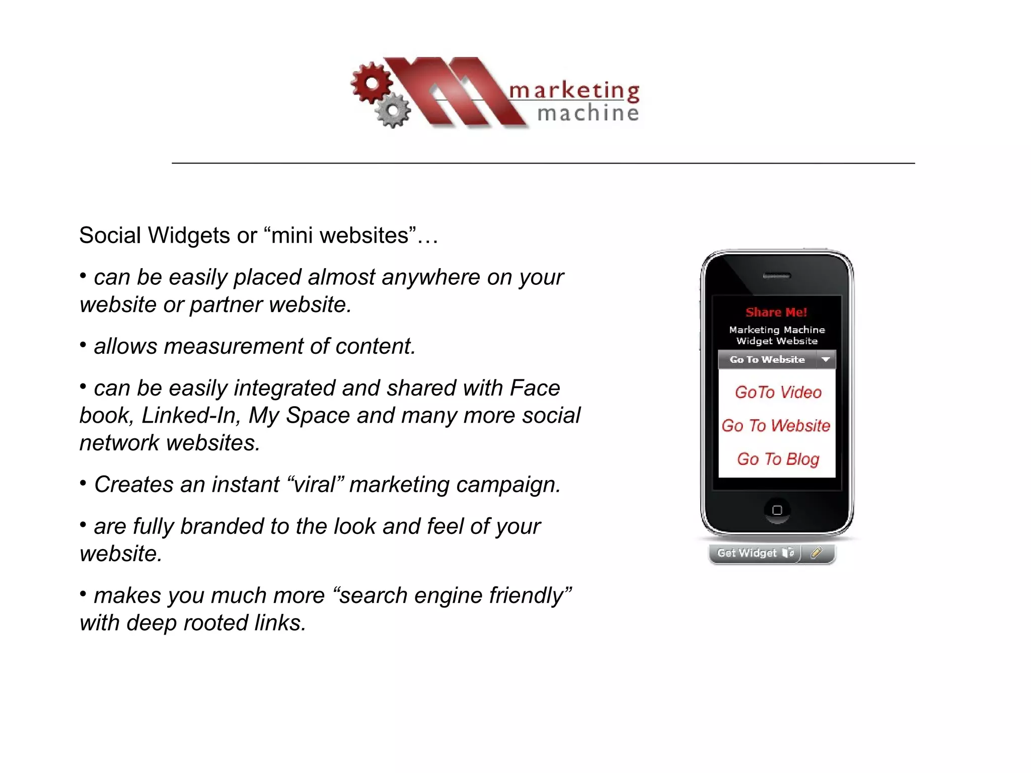 Social Widgets or “mini websites”… can be easily placed almost anywhere on your website or partner website. allows measurement of content. can be easily integrated and shared with Face book, Linked-In, My Space and many more social network websites. Creates an instant “viral” marketing campaign. are fully branded to the look and feel of your website. makes you much more “search engine friendly” with deep rooted links. 