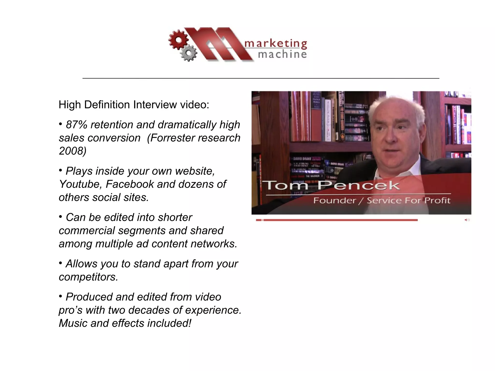 High Definition Interview video: 87% retention and dramatically high sales conversion  (Forrester research 2008) Plays inside your own website, Youtube, Facebook and dozens of others social sites. Can be edited into shorter commercial segments and shared among multiple ad content networks. Allows you to stand apart from your competitors. Produced and edited from video pro’s with two decades of experience. Music and effects included! 