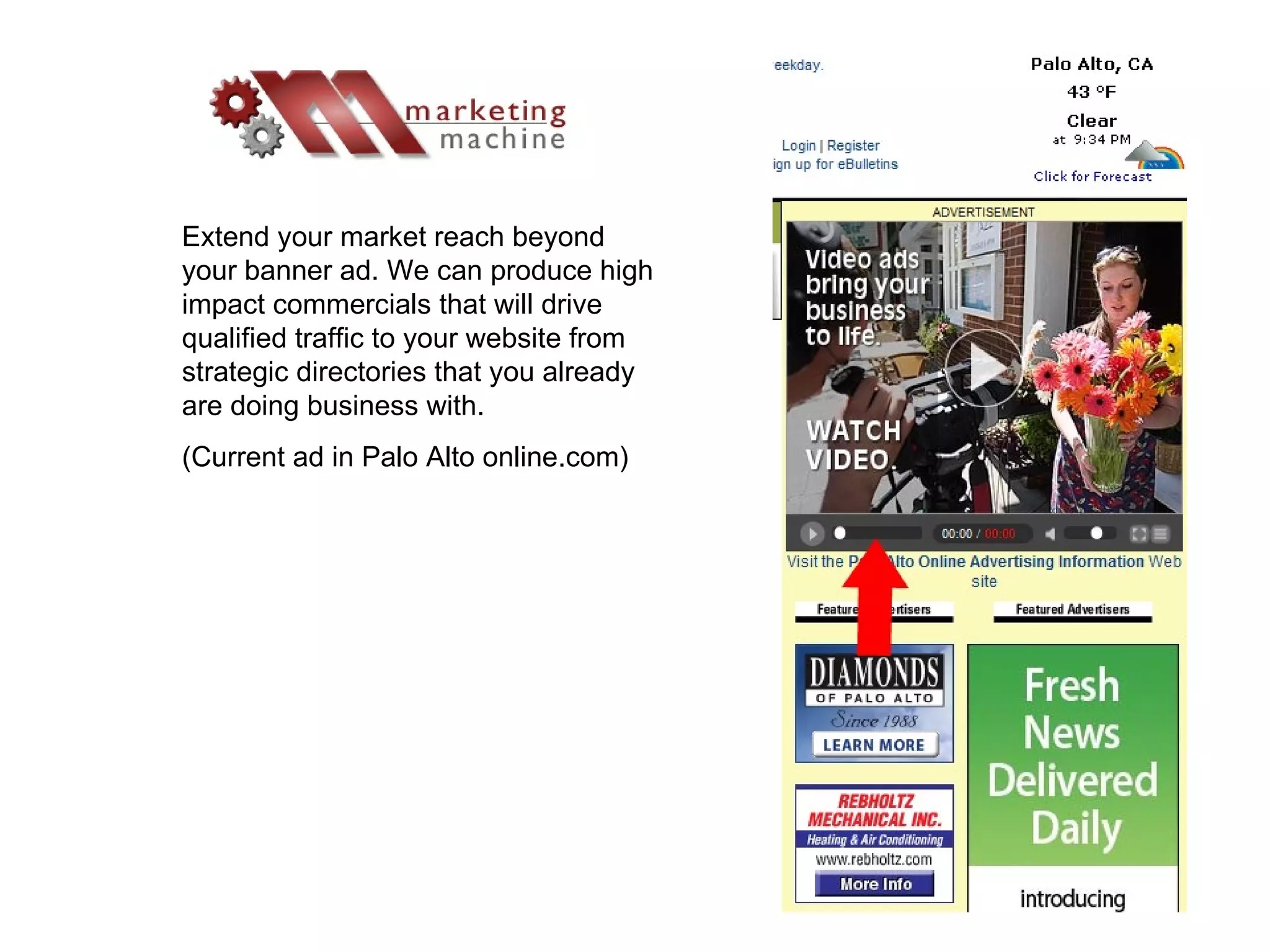 Extend your market reach beyond your banner ad. We can produce high impact commercials that will drive qualified traffic to your website from strategic directories that you already are doing business with. (Current ad in Palo Alto online.com) 