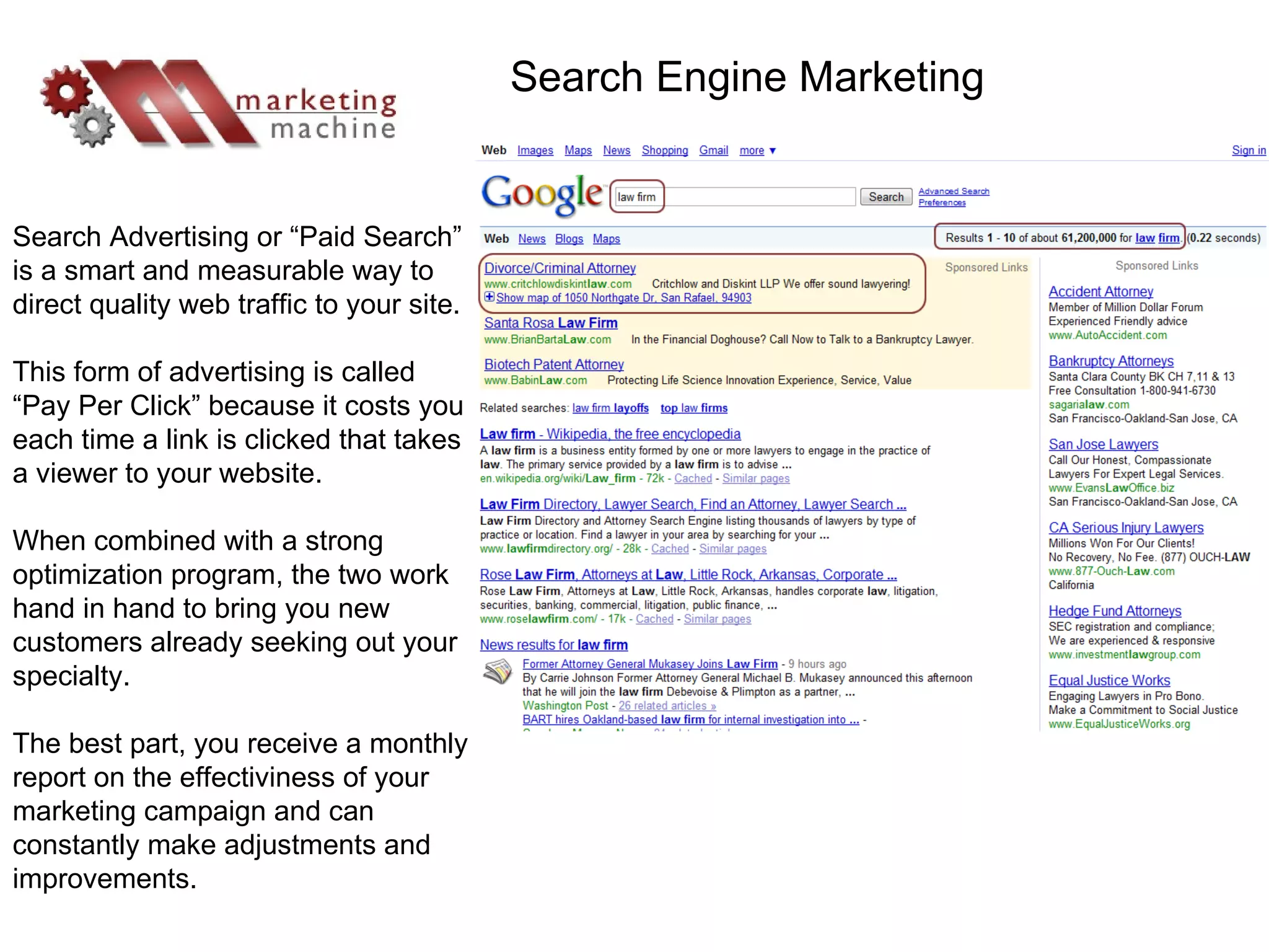 Search Advertising or “Paid Search” is a smart and measurable way to direct quality web traffic to your site. This form of advertising is called “Pay Per Click” because it costs you each time a link is clicked that takes a viewer to your website. When combined with a strong optimization program, the two work hand in hand to bring you new customers already seeking out your specialty.  The best part, you receive a monthly report on the effectiviness of your marketing campaign and can constantly make adjustments and improvements. Search Engine Marketing 