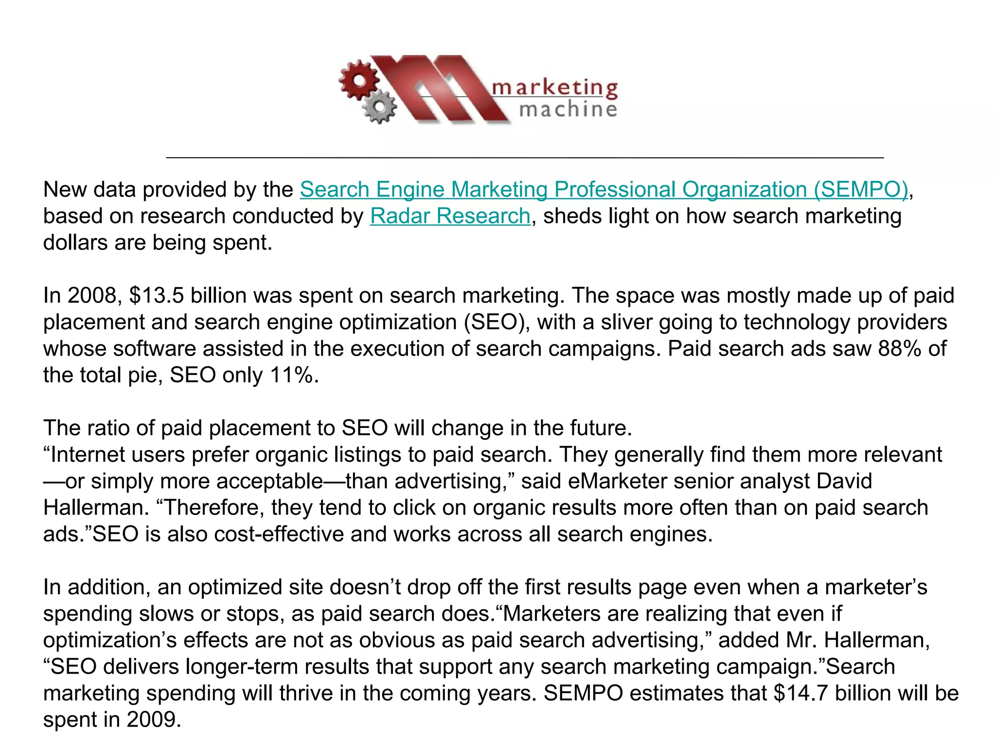 New data provided by the  Search Engine Marketing Professional Organization (SEMPO) , based on research conducted by  Radar Research , sheds light on how search marketing dollars are being spent. In 2008, $13.5 billion was spent on search marketing. The space was mostly made up of paid placement and search engine optimization (SEO), with a sliver going to technology providers whose software assisted in the execution of search campaigns. Paid search ads saw 88% of the total pie, SEO only 11%. The ratio of paid placement to SEO will change in the future. “ Internet users prefer organic listings to paid search. They generally find them more relevant—or simply more acceptable—than advertising,” said eMarketer senior analyst David Hallerman. “Therefore, they tend to click on organic results more often than on paid search ads.”SEO is also cost-effective and works across all search engines.  In addition, an optimized site doesn’t drop off the first results page even when a marketer’s spending slows or stops, as paid search does.“Marketers are realizing that even if optimization’s effects are not as obvious as paid search advertising,” added Mr. Hallerman, “SEO delivers longer-term results that support any search marketing campaign.”Search marketing spending will thrive in the coming years. SEMPO estimates that $14.7 billion will be spent in 2009. 