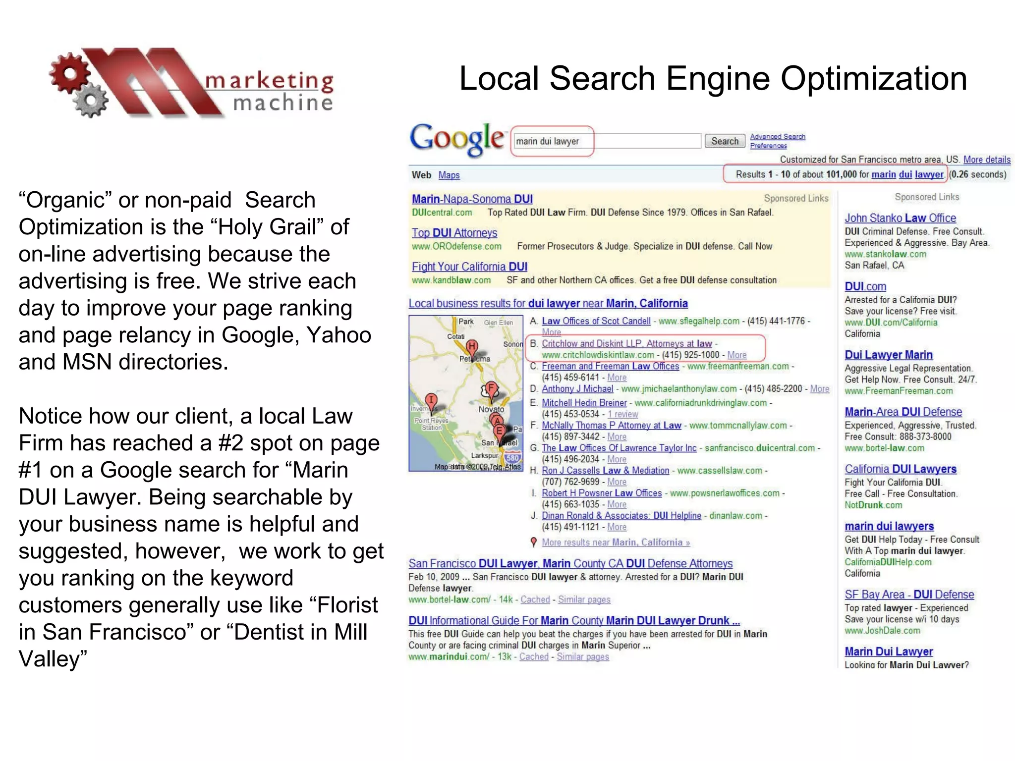 “ Organic” or non-paid  Search Optimization is the “Holy Grail” of on-line advertising because the advertising is free. We strive each day to improve your page ranking and page relancy in Google, Yahoo and MSN directories. Notice how our client, a local Law Firm has reached a #2 spot on page #1 on a Google search for “Marin DUI Lawyer. Being searchable by your business name is helpful and suggested, however,  we work to get you ranking on the keyword customers generally use like “Florist in San Francisco” or “Dentist in Mill Valley” Local Search Engine Optimization 