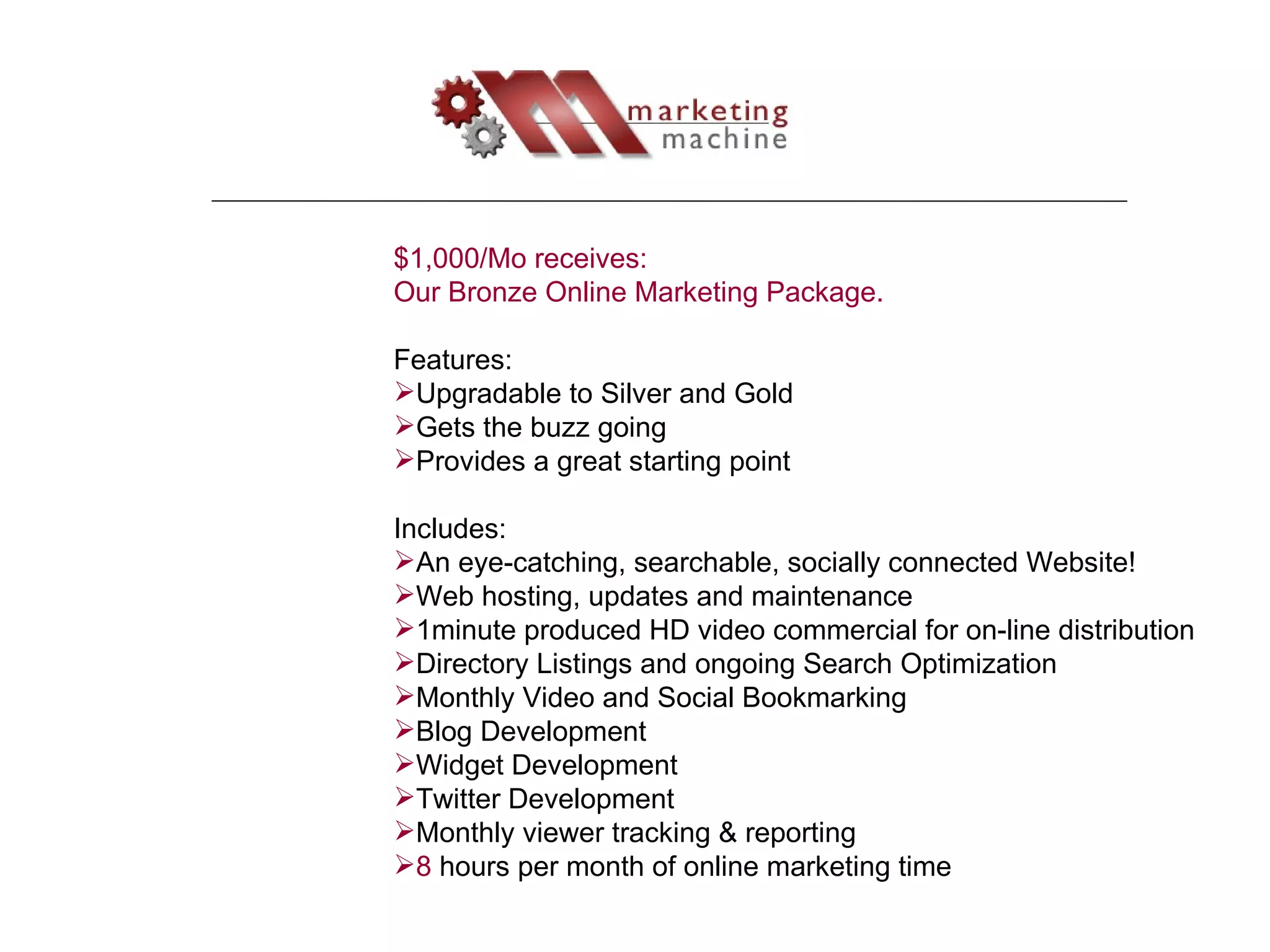 $1,000/Mo receives: Our Bronze Online Marketing Package.  Features: Upgradable to Silver and Gold Gets the buzz going Provides a great starting point Includes: An eye-catching, searchable, socially connected Website! Web hosting, updates and maintenance 1minute produced HD video commercial for on-line distribution Directory Listings and ongoing Search Optimization Monthly Video and Social Bookmarking Blog Development Widget Development Twitter Development Monthly viewer tracking & reporting 8  hours per month of online marketing time 